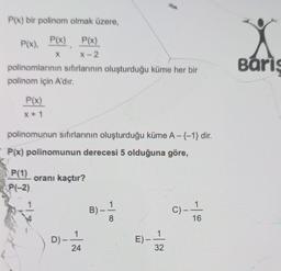 P(x) bir polinom olmak üzere,
P(x). P(x) P(x)
X
X-2
polinomlarının sıfırlarının oluşturduğu küme her bir
polinom için A'dır.
P(x)
X+1
polinomunun sıfırlarının oluşturduğu küme A-{-1} dir.
P(x) polinomunun derecesi 5 olduğuna göre,
P(1)
P(-2)
*-
Y
oranı kaçtır?
D)-
1
24
B)
8
E)-
-
1
32
C)_ _1
16
Baris