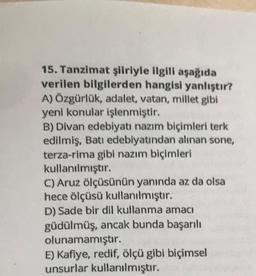 15. Tanzimat şiiriyle ilgili aşağıda
verilen bilgilerden hangisi yanlıştır?
A) Özgürlük, adalet, vatan, millet gibi
yeni konular işlenmiştir.
B) Divan edebiyatı nazım biçimleri terk
edilmiş, Batı edebiyatından alınan sone,
terza-rima gibi nazım biçimleri
kullanılmıştır.
C) Aruz ölçüsünün yanında az da olsa
hece ölçüsü kullanılmıştır.
D) Sade bir dil kullanma amacı
güdülmüş, ancak bunda başarılı
olunamamıştır.
E) Kafiye, redif, ölçü gibi biçimsel
unsurlar kullanılmıştır.