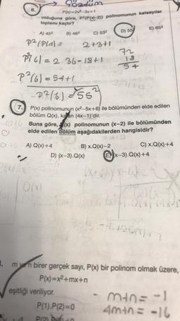 6.
olduğuna göre, p2(P(x-2)) polinomunun katsayılar
toplamı kaçtır?
7.
Gozdum
P(x)=2x²-3x+1
A) 45²
P²/P(-1)=
P²²/6)=54+1
B) 482
Q(x)
P761=2.36-18+1-13
eşitliği veriliyo
C) 53²
-2²/6)=55²
P(x) polinomunun (x²–5x+6) ile bölümünden elde edilen
bölüm Q(x), kaan (4x-1)'dir. elipsit nib
-1046 Buna göre, (x) polinomunun (x-2) ile bölümünden
O
elde edilen bölüm aşağıdakilerden hangisidir?
OA) Q(x)+4
B) x.Q(x)-2
C) X.Q(x) +4
"/
D) (x-3).Q(x)
PA
D) 55
2+3+1/2)
72
P(1).P(2)=0
P(2) P
54
E) 652
Ex-3).Q(x)+4
peruk
3.
m ven birer gerçek sayı, P(x) bir polinom olmak üzere,
P(x)=x²+mx+n
b-412667777
min=-1
4m+n= -16