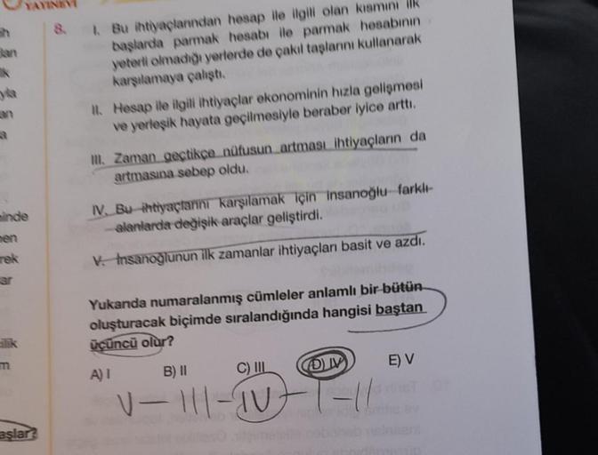 h
minde
rek
ar
silik
aşlar?
8. 1. Bu ihtiyaçlarından hesap ile ilgili olan kısmını ilk
başlarda parmak hesabı ile parmak hesabının
yeterli olmadığı yerlerde de çakıl taşlarını kullanarak
karşılamaya çalıştı.
II. Hesap ile ilgili ihtiyaçlar ekonominin hızla