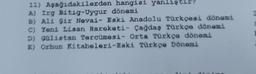 hangisi yanlıştır?
dönemi
11) Aşağıdakilerden
A) Irg Bitig-Uygur
B) Ali şir Nevai- Eski Anadolu Türkçesi dönemi
C) Yeni Lisan Hareketi- Çağdaş Türkçe dönemi
D) Gülistan Tercümesi- Orta Türkçe dönemi
E) Orhun Kitabeleri-Eski Türkçe Dönemi