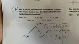 2.
A(2, 6) ve B(8, 4) noktalarına eşit uzaklıkta bulunan
ve y ekseni üzerinde olan C noktasının koordinatları
aşağıdakilerden hangisidir?
A) (0, -2)
B) (0, -4)
D) (0, -8)
A(2,6)
E) (0, -10)
6(0,4)
C) (0, -6)
B/814)
(4-67² +622²23²= = √(4₁-4²3² +68₂)
2²-124 +36 +4=8²-84 +224
6.
4y = 15
y = 116
O
Dik koordin
olduğuna ga
A) 3
B)