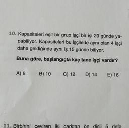 10. Kapasiteleri eşit bir grup işçi bir işi 20 günde ya-
pabiliyor. Kapasiteleri bu işçilerle aynı olan 4 işçi
daha geldiğinde aynı iş 15 günde bitiyor.
Buna göre, başlangıçta kaç tane işçi vardır?
A) 8 B) 10
11. Birbirin evire
C) 12
rktar
D) 14 E) 16