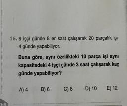 268
16. 6 işçi günde 8 er saat çalışarak 20 parçalık işi
4 günde yapabiliyor.
Buna göre, aynı özellikteki 10 parça işi aynı
kapasitedeki 4 işçi günde 3 saat çalışarak kaç
günde yapabiliyor?
A) 4
B) 6
C) 8
D) 10
E) 12