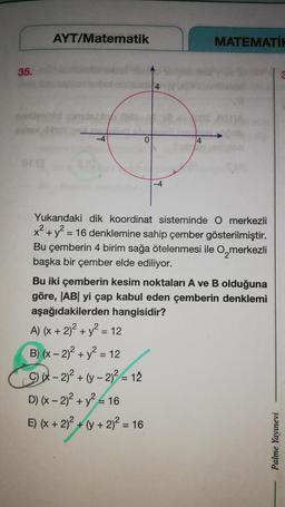 35.
OF
AYT/Matematik
-4
A) (x + 2)² + y² =
B) (x - 2)² + y² = 12
(x-2)²+(y-2)² = 12
0
= 12
4
D) (x - 2)² + y² = 16
E) (x + 2)² + (y + 2)² = 16
-4
Yukarıdaki dik koordinat sisteminde O merkezli
x² + y² = 16 denklemine sahip çember gösterilmiştir.
Bu çemberin 4 birim sağa ötelenmesi ile O merkezli
başka bir çember elde ediliyor.
4
Bu iki çemberin kesim noktaları A ve B olduğuna
göre, |AB| yi çap kabul eden çemberin denklemi
aşağıdakilerden hangisidir?
MATEMATİH
Palme Yayınevi