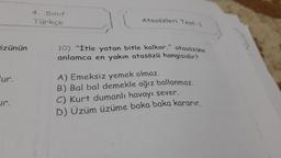 özünün
ur.
ir.
4. Sınıf
Türkçe
Atasözleri Test-1
10) "İtle yatan bitle kalkar." atasözüne
anlamca en yakın atasözü hangisidir?
A) Emeksiz yemek olmaz.
B) Bal bal demekle ağız ballanmaz.
C) Kurt dumanlı havayı sever.
D) Üzüm üzüme baka baka kararır.