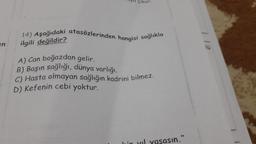 en
uyu çıkar.
14) Aşağıdaki atasözlerinden hangisi sağlıkla
ilgili değildir?
A) Can boğazdan gelir.
B) Başın sağlığı, dünya varlığı.
C) Hasta olmayan sağlığın kadrini bilmez.
D) Kefenin cebi yoktur.
asın."
1 12