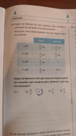 Matematik
24. Nilgün ile Mehmet her gün yaptıkları koşu miktarlarını
adımsayar ile cep telefonuna kaydetmektedir.
Buna göre, arka arkaya koştukları dört gün koşuları tablo-
da verilmiştir.
1. gün
2. gün
3. gün
4. gün
B)
Nilgün
10
3
N/W W/0 A/VN/A
km
C)
km
km
- km
Mehmet
1-1/ker
km
?
Nilgün ile Mehmet'in dört gün boyunca toplam koştuk-
ları mesafeler eşit olduğuna göre, Mehmet 3. gün kaç
km koşmuştur?
A) 4
D) //
A
2 km
26. Ge
MIRAY YAYINLARI
25. Bir otomobil fabrikasının üretim bandında sadece kırmızı,
forklı renkte araç üretilmek-
te
de
b
b