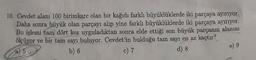 10. Cevdet alanı 100 birimkare olan bir kağıdı farklı büyüklüklerde iki parçaya ayırıyor.
Daha sonra büyük olan parçayı alıp yine farklı büyüklüklerde iki parçaya ayırıyor.
Bu işlemi tam dört kez uyguladıktan sonra elde ettiği son büyük parçanın alanını
ölçüyor ve bir tam sayı buluyor. Cevdet'in bulduğu tam sayı en az kaçtır?
a) 5
d) 8
b) 6
c) 7
e) 9