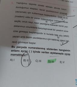 11
1. Yaptığımız seçimle sürekli elimizin altında bulun-
durduğumuz kitapları, kendi yazdıklarımızı sınamak
(denemek) için kullanmaya başlayabiliriz. Değil mi ki
(madem) usta bir yazarı kılavuzumuz (rehber) olarak
seçtik; onun neyi, nasıl yazdığına bakarak kendi yaz-
dıklarımızı onunkilerle karşılaştırarak bir yaratım süre-
cine girmeye başlamışızdır ki burada baş ucu (etkili)
yazarı artık bizim yazdıklarımız için kaldıraç işlevi (gö-
IV
revi) görmeye başlar.
Bu parçada numaralanmış sözlerden hangisinin
anlamı ayraç () içinde verilen açıklamayla uyuş-
mamaktadır?
A) I
B) II
den daha zor)
C) III
D) IV
E) V
CAP