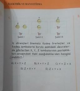 ELEKTRİK VE MANYETİZMA
1.
tr
Şekil I
A) X = Y = Z
Y
wwwwwww
tr
Şekil II
D) Z > X = Y
iç dirençleri önemsiz özdeş Üreteçler ve
özdeş lambalarla kurulu şekildeki devreler-
de gösterilen X, Y, Z lambalarının parlaklık-
ları arasındaki ilişki aşağıdakilerden hangisi
olabilir?
B) X = Y > Z
NO
tr
Şekil III
C) Y = Z > X
E) Z > Y > X
3