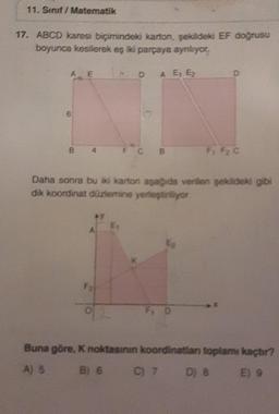 11. Sınıf / Matematik
17. ABCD karesi biçimindeki karton, şekildeki EF doğrusu
boyunca kesilerek eş iki parçaya aynlıyor.
A E
6
B
F₂
DA E₁ E₂
O
F C B
Daha sonra bu iki karton aşağıda verilen şekildeki gibi
dik koordinat düzlemine yerleştiriliyor
F: F2 C
Buna göre, K noktasının koordinatian toplamı kaçtır?
A) 5
B) 6 C) 7 D) 8