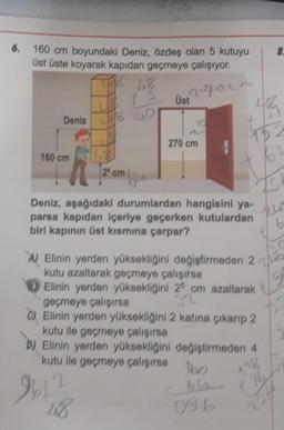 6. 160 cm boyundaki Deniz, özdeş olan 5 kutuyu
üst üste koyarak kapıdan geçmeye çalışıyor.
17002
THE 48
160 cm
t Ust
Deniz 18 240
270 cm
48
#f
25 cm x
Deniz, aşağıdaki durumlardan hangisini ya-
parsa kapıdan içeriye geçerken kutulardan
biri kapının üst kısmına çarpar?
A) Elinin yerden yüksekliğini değiştirmeden 2
kutu azaltarak geçmeye çalışırsa
Elinin yerden yüksekliğini 25 cm azaltarak
geçmeye çalışırsa
C) Elinin yerden yüksekliğini 2 katına çıkarıp 2
kutu ile geçmeye çalışırsa
D) Elinin yerden yüksekliğini değiştirmeden 4
kutu ile geçmeye çalışırsa
9612
48
bo
64 9
096
8.
b