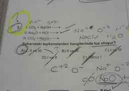 2,
Asit
1. CO₂ + NaOH
II. Na₂O + HCI
III. CO2 + Na2O
H₂0
Yukarıdaki tepkimelerden hangilerinde tuz oluşur?
A), II ve III
7. B) II ve I
C) I ve III
Bot
D) I ve II
C42
Na+2
Naclv
O
A
E) Yalnız I
-2
Nat
op ko
Hitc
Abo
R tüpü
2
tu