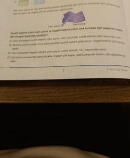 D)
Not cam çubuk ile nötr ipek kumes sekilde gösterildiği gibi birbirine sürtülerek cam çubuğun p
ipek kumagin ise negatif yük ile yüklenmesi sağlanmiştir.
Ipek kumaş
Cam pubuk
Pozitif elektrik yüklü cam çubuk ve negatif elektrik yüklü ipek kumaşla ilgili aşağıdaki yargıla
dan hangisi kesinlikle yanlıştır?
A) İpek kumaştaki pozitif elektrik yükü sayısı, cam çubuktaki pozitif elektrik yükü sayısından azdır
B) Birbirine sürtünmeden önce cam çubuktaki pozitif elektrik yükü sayısı, negatif elektrik yükü sayısına
eşittir.
C) Cam çubuktaki negatif elektrik yükü sayısı pozitif elektrik yükü sayısından azdır.
D) Sürtünme sonrasında cam çubuktaki toplam yük sayısı, ipek kumaştaki toplam yük sayısından faz
ladır.
8. Sinif Fen Bilimleri