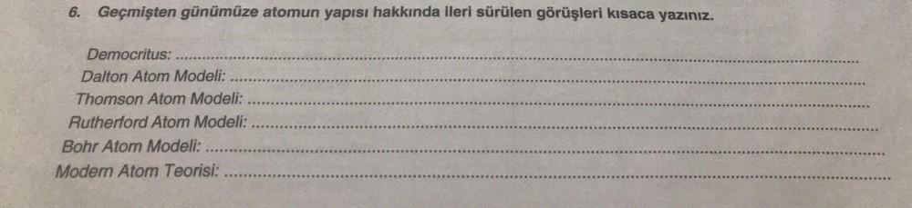 6. Geçmişten günümüze atomun yapısı hakkında ileri sürülen görüşleri kısaca yazınız.
Democritus:
Dalton Atom Modeli:
Thomson Atom Modeli:
Rutherford Atom Modeli:
Bohr Atom Modeli:
Modern Atom Teorisi: