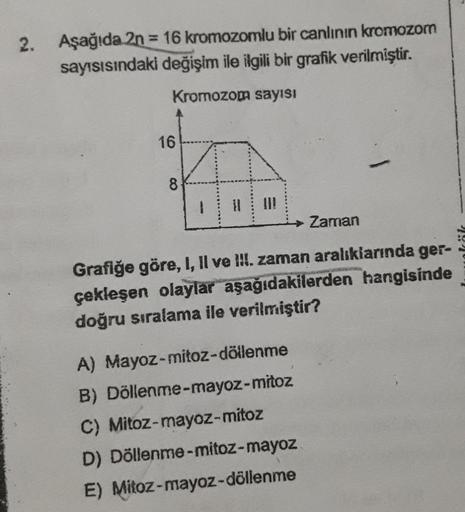 2.
Aşağıda 2n = 16 kromozomlu bir canlının kromozom
sayısısındaki değişim ile ilgili bir grafik verilmiştir.
Kromozom sayısı
16
8
1 11
Zaman
Grafiğe göre, I, II ve III. zaman aralıklarında ger-
çekleşen olaylar aşağıdakilerden hangisinde
doğru sıralama ile