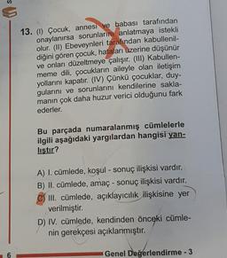 13. (1) Çocuk, annesi ve babası tarafından
onaylanırsa sorunlarını anlatmaya istekli
olur. (II) Ebeveynleri tarafından kabullenil-
diğini gören çocuk, hataları üzerine düşünür
ve onları düzeltmeye çalışır. (III) Kabullen-
meme dili, çocukların aileyle olan iletişim
yollarını kapatır. (IV) Çünkü çocuklar, duy-
gularını ve sorunlarını kendilerine sakla-
manın çok daha huzur verici olduğunu fark
ederler.
Bu parçada numaralanmış cümlelerle
ilgili aşağıdaki yargılardan hangisi yan-
listir?
A) I. cümlede, koşul - sonuç ilişkisi vardır.
B) II. cümlede, amaç - sonuç ilişkisi vardır.
III. cümlede, açıklayıcılık ilişkisine yer
verilmiştir.
D) IV. cümlede, kendinden önceki cümle-
nin gerekçesi açıklanmıştır.
Genel Değerlendirme - 3