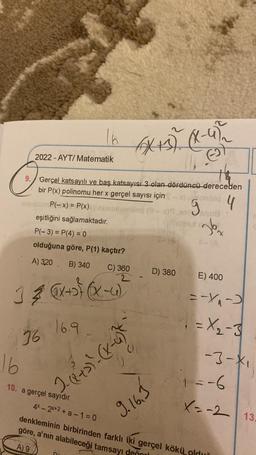 no
E
9. Gerçel katsayılı ve baş katsayısı 3 olan dördüncü dereceden
bir P(x) polinomu her x gerçel sayısı için
4
16
2022-AYT/ Matematik
16 6x08-952
36
eşitliğini sağlamaktadır.
P(-3) = P(4) = 0
olduğuna göre, P(1) kaçtır?
A) 320 B) 340
C) 360
2
1 ≤ (x + (x-4)
16.9
P(-x) = P(x)\nunumonllog (3x19,98
g
2- (²+2) ²- (x-4)²
69
10. a gerçel sayıdır.
S-18
9.16.3
ontlog
D) 380
**
intox
26₂
LA
E) 400
=-₁₁-2
=X₂-3
-3-X₁
4x-2x+2+ a-1=0
denkleminin birbirinden farklı iki gerçel kökü olduğ
göre, a'nın alabileceği tamsayı değn
A) 9
1=-6
X=-2 13.