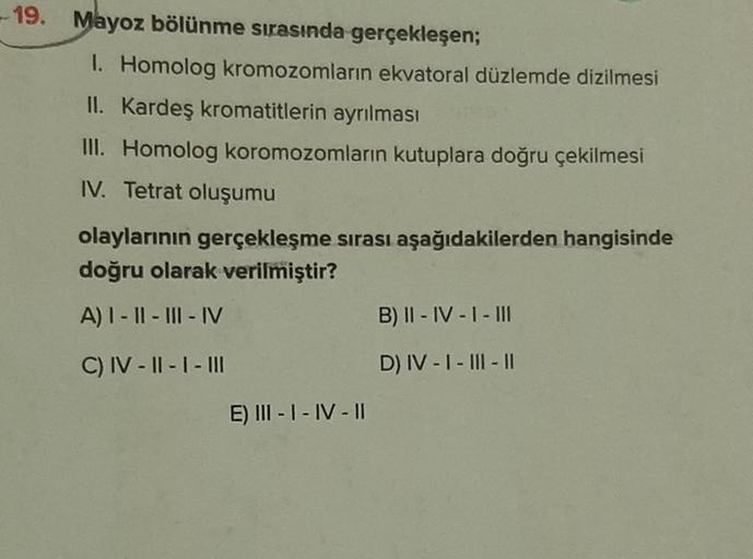 -19.
Mayoz bölünme sırasında gerçekleşen;
I. Homolog kromozomların ekvatoral düzlemde dizilmesi
II. Kardeş kromatitlerin ayrılması
III. Homolog koromozomların kutuplara doğru çekilmesi
IV. Tetrat oluşumu
olaylarının gerçekleşme sırası aşağıdakilerden hangi