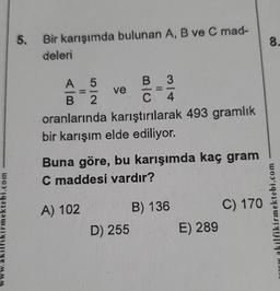 ektebi.com
kilfik
5.
Bir karışımda bulunan A, B ve C mad-
deleri
A 5
B 2
oranlarında karıştırılarak 493 gramlık
bir karışım elde ediliyor.
ve
A) 102
BU
B 3
D) 255
Buna göre, bu karışımda kaç gram
C maddesi vardır?
C 4
B) 136
E) 289
C) 170
8.
kilfikirmektebi.com