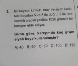 3.
Bir boyacı, kırmızı, mavi ve siyah renk-
teki boyaları 5 ve 3 ile doğru, 2 ile ters
orantılı olacak şekilde 1020 gramlık bir
karışım elde ediyor.
Buna göre, karışımda kaç gram
siyah boya kullanılmıştır?
A) 40 B) 60 C) 80 D) 100 E) 120