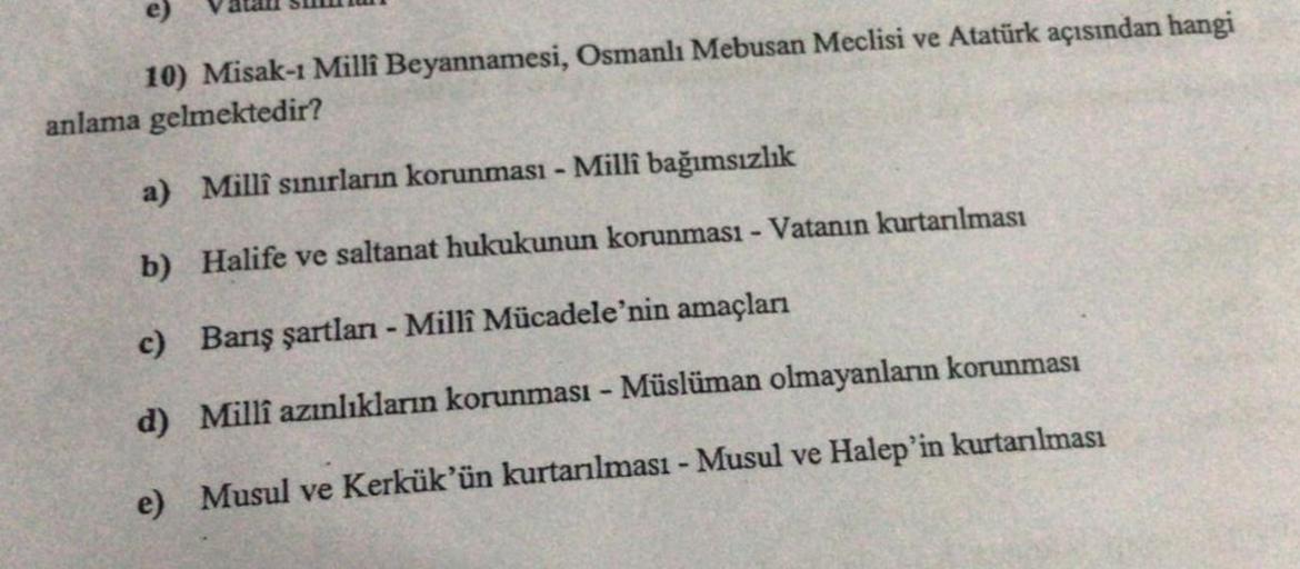 e)
10) Misak-1 Millî Beyannamesi, Osmanlı Mebusan Meclisi ve Atatürk açısından hangi
anlama gelmektedir?
a) Millî sınırların korunması - Millî bağımsızlık
b) Halife ve saltanat hukukunun korunması - Vatanın kurtarılması
c) Barış şartları - Millî Mücadele'n