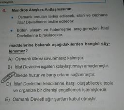 aretleyiniz.
4.
Mondros Ateşkes Antlaşmasının;
● Osmanlı orduları terhis edilecek, silah ve cephane
İtilaf Devletlerine teslim edilecek
Bütün ulaşım ve haberleşme araç-gereçleri İtilaf
Devletlerine bırakılacaktır.
maddelerine bakarak aşağıdakilerden hangisi söy-
lenemez?
A) Osmanlı ülkesi savunmasız kalmıştır.
B) İtilaf Devletleri işgalleri kolaylaştırmayı amaçlamıştır.
Ülkede huzur ve barış ortamı sağlanmıştır.
D) İtilaf Devletleri kendilerine karşı oluşabilecek toplu
ve organize bir direnişi engellemek istemişlerdir.
E) Osmanlı Devleti ağır şartları kabul etmiştir.