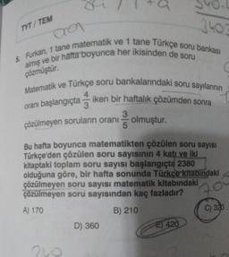 TYT/TEM
aa
3403
5. Furkan, 1 tane matematik ve 1 tane Türkçe soru bankası
almış ve bir hafta boyunca her ikisinden de soru
çözmüştür.
Matematik ve Türkçe soru bankalarındaki soru sayılarının
oranı başlangıçta iken bir haftalık çözümden sonra
çözülmeyen soruların oranı
5
o
olmuştur.
Bu hafta boyunca matematikten çözülen soru sayısı
Türkçe'den çözülen soru sayısının 4 katı ve iki
kitaptaki toplam soru sayısı başlangıçta 2380
olduğuna göre, bir hafta sonunda Türkçe kitabındaki
çözülmeyen soru sayısı matematik kitabındaki
çözülmeyen soru sayısından kaç fazladır?
70
A) 170
B) 210
C) 320
200
D) 360
E) 420