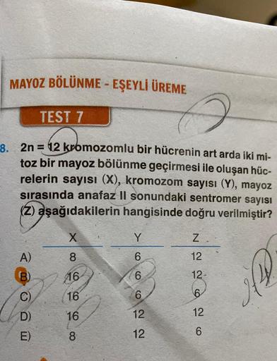 MAYOZ BÖLÜNME - EŞEYLİ ÜREME
TEST 7
8. 2n=12 kromozomlu bir hücrenin art arda iki mi-
toz bir mayoz bölünme geçirmesi ile oluşan hüc-
relerin sayısı (X), kromozom sayısı (Y), mayoz
sırasında anafaz II sonundaki sentromer sayısı
(2) aşağıdakilerin hangisind