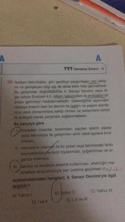 A
Bu parçaya göre
39. Gelişen teknolojiler, gün geçtikçe yaygınlaşan veri iletişi-
mi ve genişleyen bilgi ağı ile daha etkili hale gelmektedir.
Bu gelişmeler doğrultusunda 4. Sanayi Devrimi veya di-
ger adıyla Endüstri 4.0, bilişim teknolojileri ile endüstriyi bir
araya getirmeyi hedeflemektedir. Geleceğimiz açısından
oldukça önemli olan bu devrim ile üretim ve yaşam alanla-
rının akıllı donanımlara sahip olması ve sistemlerin birbiri
ile entegre olarak çalışması sağlanmaktadır.
Oo
A) Yalnız !
TYT Deneme Sınavi -3
önceden insanlar tarafından yapılan işlerin yapay
zekâ teknolojisi ile geliştirilen akıllı robot işçilere bira-
kılması,
II. nesnelerin interneti ile bir şirket veya fabrikadaki farklı
kaynaklardan verilerin toplanması, çoğaltılması ve or-
ganize edilmesi,
III. Jabrika ve kentlerin elektrik kullanması, elektriğin ma-
kinelere aktarılmasıyla seri üretime geçilmesi end
açıklamalarından hangileri, 4. Sanayi Devrimi'yle ilgili
değildir?
D) I ve li
A
B) Yalnız II
E) I, II ve III
C) Yalnız III