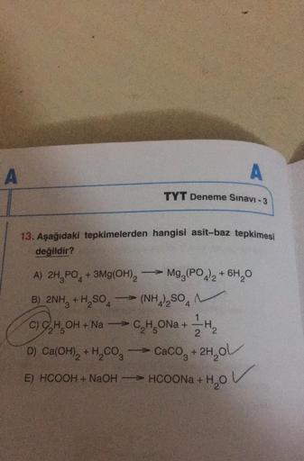 A
13. Aşağıdaki tepkimelerden hangisi asit-baz tepkimesi
değildir?
A) 2H3PO4 + 3Mg(OH)2
B) 2NH3 + H₂SO4
A
TYT Deneme Sınavı - 3
->>
- Mg3(PO4)2 + 6H₂O
(NH4)₂SO
C) C₂H5OH + NaC₂H₂ONa+
C₂H₂ONa+ H₂
-
2
D) Ca(OH)₂ + H₂CO3 → CaCO3 + 2H₂O
E) HCOOH + NaOH —= HCOO