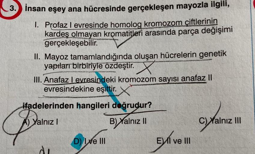 3. İnsan eşey ana hücresinde gerçekleşen mayozla ilgili,
1. Profaz I evresinde homolog kromozom çiftlerinin
kardeş olmayan kromatitleri arasında parça değişimi
gerçekleşebilir.
II. Mayoz tamamlandığında oluşan hücrelerin genetik
yapıları birbiriyle özdeşti