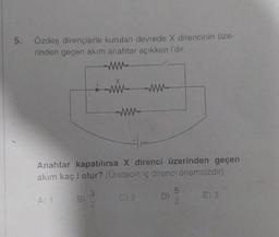 5. Özdeş dirençlerle kurulan devrede X direncinin üze-
rinden geçen akım anahtar açıkken i'dir.
A) 1
B)
ww
Anahtar kapatılırsa X direnci üzerinden geçen
akım kaç i olur? (Üretecin iç direnci önemsizdir)
3
2
ww
ww
C) 2
D)
LD N
5
2
E) 3