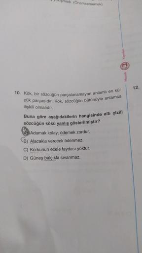 (Önemsememek)
10. Kök, bir sözcüğün parçalanamayan anlamlı en kü-
çük parçasıdır. Kök, sözcüğün bütünüyle anlamca
ilişkili olmalıdır.
Yayınlanı
M
Adamak kolay, ödemek zordur.
B) Alacakla verecek ödenmez.
C) Korkunun ecele faydası yoktur.
D) Güneş balçıkla