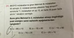 24. BESYO mülakatlarına giren Mehmet ilk mülakattan
60 almıştır. 2. mülakat sonrası ailesinin "kaç alırsın?"
sorusuna "1. mülakattan en az 15, en fazla 35 puan fazla
alırım." cevabını vermiştir.
Buna göre Mehmet'in 2. mülakattan almayı öngördüğü
puan aralığını veren eşitsizlik aşağıdakilerden
hangisidir?
A) |x-851 ≤ 10 B) |x-15 ≤ 80
D) |x-70| ≤ 25
C) |x-15| ≤ 60
E) |x-25 ≤ 70