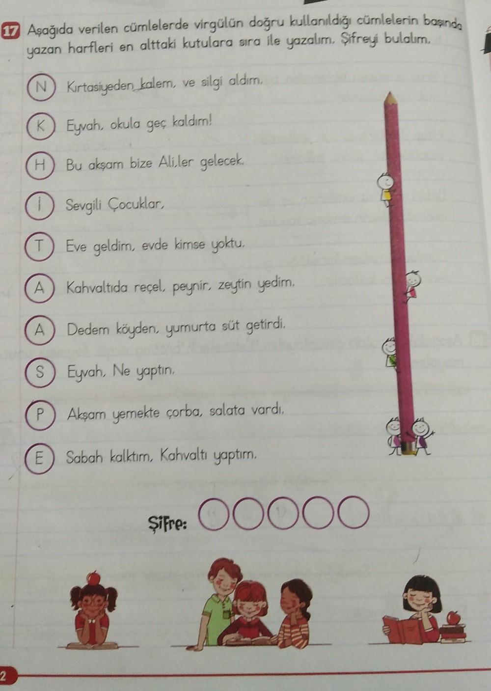 17 Aşağıda verilen cümlelerde virgülün doğru kullanıldığı cümlelerin başında
yazan harfleri en alttaki kutulara sıra ile yazalım. Şifreyi bulalım.
N Kırtasiyeden kalem, ve silgi aldım.
K
2
H
T
A
A
kaldım!
P
Eyvah, okula geç
Bu akşam bize Aliler gelecek.
Se