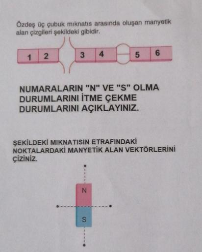 Özdeş üç çubuk mıknatıs arasında oluşan manyetik
alan çizgileri şekildeki gibidir.
1
2
3
4
NUMARALARIN "N" VE "S" OLMA
DURUMLARINI İTME ÇEKME
DURUMLARINI AÇIKLAYINIZ.
N
5 6
ŞEKİLDEKİ MIKNATISIN ETRAFINDAKİ
NOKTALARDAKİ MANYETİK ALAN VEKTÖRLERİNİ
ÇİZİNİZ.
S