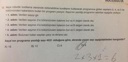 MATEMATIK
13. Asya robotik kodlama dersinde bölünebilme kurallarını kullanarak programına girilen sayıların 3, 4, ve 5 ile
bölümünden kalanlarını bulan bir program yazıyor. Asya'nın yazdığı programın adımları aşağıda veriliyor.
. 1. adım: Verilen sayıyı gir.
• 2. adım: Verilen sayının 3'e bölümünden kalanını bul ve A değeri olarak ata.
●
3. adım: Verilen sayının 4'e bölümünden kalanını bul ve B değeri olarak ata.
• 4. adım: Verilen sayının 5'e bölümünden kalanını bul ve C değeri olarak ata.
• 5. adım: Bulunan kalan sayıları çarp ve ekrana yaz.
Asya'nın programa yazdığı sayı 4031 olduğuna göre, ekranda yazan sayı aşağıdakileden hangisidir?
DY6
A) 18
C) 8
B) 12
2x3x1=6