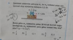 3.
Şekildeki sistemde yalnızca m, ile m₂ kütleleri arası sür-
tünmeli olup sürtünme katsayısı 0,2 dir.
F=ma
10-245
4B) 1/2
m₁ = 2 kg
K
A) 1/1
m₂ = 4 kg
► F = 20N
Buna göre m, kütlesine yatay 20 N luk kuvvet uygu-
landığında m₂ kütlesinin yere göre ivmesi kaç m/s²
olur? (g = 10 m/s²)
Fam-O
20=315
92.2
N=
C) 1 D)
D) E) 2
30