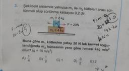 3.
Şekildeki sistemde yalnızca m, ile m₂ kütleleri arası sür-
tünmeli olup sürtünme katsayısı 0,2 dir.
F=ma
10-245
4B) 1/2
m₁ = 2 kg
K
A) 1/1
m₂ = 4 kg
► F = 20N
Buna göre m, kütlesine yatay 20 N luk kuvvet uygu-
landığında m₂ kütlesinin yere göre ivmesi kaç m/s²
olur? (g = 10 m/s²)
Fam-O
20=315
92.2
N=
C) 1 D)
D) E) 2
30