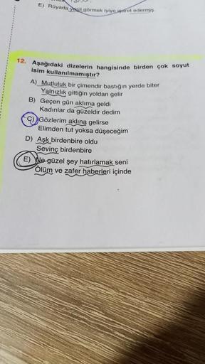 E) Rüyada yeşil görmek iyiye işaret edermiş.
12. Aşağıdaki dizelerin hangisinde birden çok soyut
isim kullanılmamıştır?
A) Mutluluk bir çimendir bastığın yerde biter
Yalnızlık gittiğin yoldan gelir
B) Geçen gün aklıma geldi
Kadınlar da güzeldir dedim
Gözle