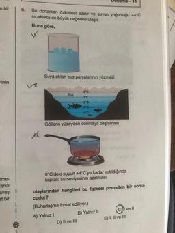 n bir
inin
Ime-
Farklı
avaş B
rt bir i
L
6
6. Su donarken özkütlesi azalır ve suyun yoğunluğu +4°C
sıcaklıkta en büyük değerine ulaşır.
Buna göre,
V.
XII.
Suya atılan buz parçalarının yüzmesi
Buz
0°C-
-1°C
-2°C-
-3°C-
-4°C-
Göllerin yüzeyden donmaya başlaması
0°C'deki suyun +4°C'ye kadar ısıtıldığında
kaptaki su seviyesinin azalması
D) II ve III
eme-11
olaylarından hangileri bu fiziksel prensibin bir sonu-
cudur?
(Buharlaşma ihmal ediliyor.)
A) Yalnız I
B) Yalnız II
CI ve II
E) I, II ve III