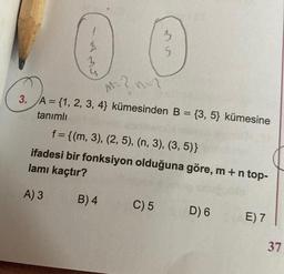 1
2
3
4
B) 4
3
M
M=?
3. A = {1, 2, 3, 4) kümesinden B = {3, 5) kümesine
tanımlı
f = {(m, 3), (2, 5), (n, 3), (3, 5)}
ifadesi bir fonksiyon olduğuna göre, m + n top-
lamı kaçtır?
A) 3
C) 5
5
D) 6
E) 7
37