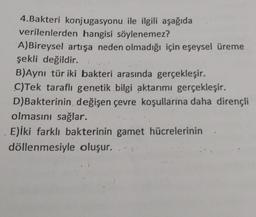 4.Bakteri konjugasyonu ile ilgili aşağıda
verilenlerden hangisi söylenemez?
A)Bireysel artışa neden olmadığı için eşeysel üreme
şekli değildir.
B)Aynı tür iki bakteri arasında gerçekleşir.
C)Tek taraflı genetik bilgi aktarımı gerçekleşir.
D)Bakterinin değişen çevre koşullarına daha dirençli
olmasını sağlar.
E)iki farklı bakterinin gamet hücrelerinin
döllenmesiyle oluşur..