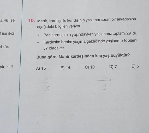 a 46 ise
3 ise ikiz
4'tür.
alnız III
10. Mahir, kardeşi ile kendisinin yaşlarını soran bir arkadaşına
aşağıdaki bilgileri veriyor.
Ben kardeşimin yaşındayken yaşlarımız toplamı 29 idi.
Kardeşim benim yaşıma geldiğinde yaşlarımız toplamı
57 olacaktır.
Buna 