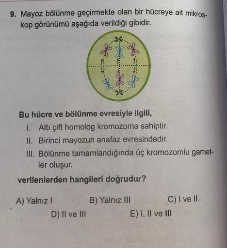 9. Mayoz bölünme geçirmekte olan bir hücreye ait mikros-
kop görünümü aşağıda verildiği gibidir.
Bu hücre ve bölünme evresiyle ilgili,
I. Altı çift homolog kromozoma sahiptir.
II. Birinci mayozun anafaz evresindedir.
III. Bölünme tamamlandığında üç kromozo