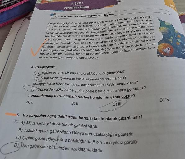 LOG
4. UNITE
Paragrafta Anlam
4, 5 ve 6. soruları parçaya göre yanıtlayınız.
bir galaksinin oluşturduğu bulanık, bulut gibi duran görüntüleri seçebilirsiniz.
Dünya'dan gökyüzüne bakınca çıplak gözle yaklaşık 5 bin tane yıldızı görebilir;
Galaksiler, uzayın