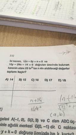 TX 10
15469 P40 P
n+16
7
21)
İki kenan, 12x-5y + n=0 ve
10y-24x - 14 - 0 doğruları üzerinde bulunan
karenin alanı 25 brise n nin alabileceği değerler
toplamı kaçtır?
B) 15 C) 16 D) 17
E) 18
Motos (82)
In t-th
√12¹² + +
2)
(a, b)
şeleri A(-1,0), B(2, 3) ve C olan ABC üç-
minin ağırlık merkezi G(0, -1) dir. C noktası
-y+k=0 doğrusu üzerinde ise k kartır?