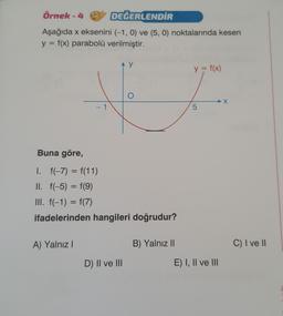 Örnek - 4
DEĞERLENDİR
Aşağıda x eksenini (-1, 0) ve (5, 0) noktalarında kesen
y = f(x) parabolü verilmiştir.
Buna göre,
1
A) Yalnız I
y
I.
f(-7) = f(11)
II. f(-5) = f(9)
III. f(−1) = f(7)
ifadelerinden hangileri doğrudur?
D) II ve III
O
B) Yalnız II
y = f(x)
5
E) I, II ve III
C) I ve II